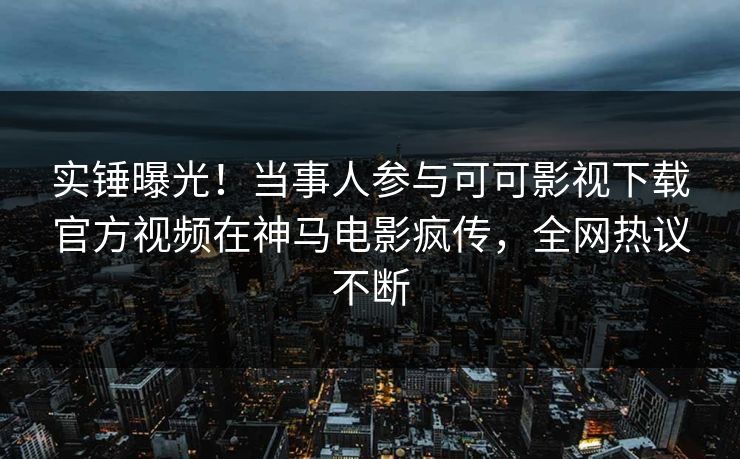 实锤曝光！当事人参与可可影视下载官方视频在神马电影疯传，全网热议不断