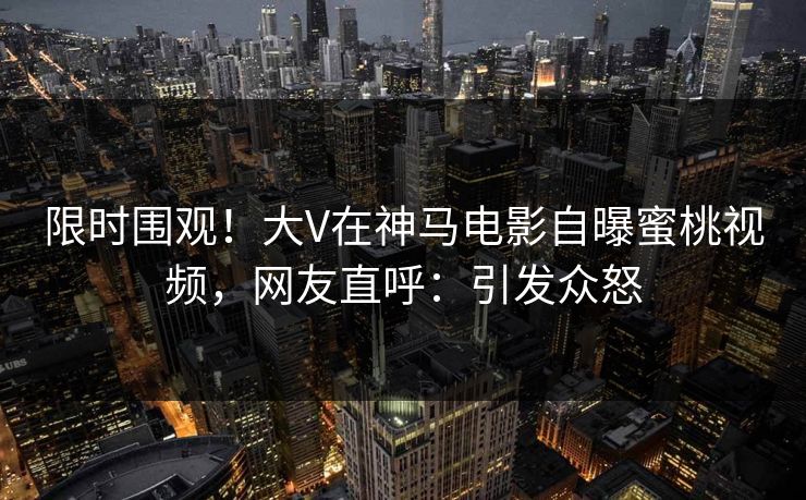 限时围观！大V在神马电影自曝蜜桃视频，网友直呼：引发众怒