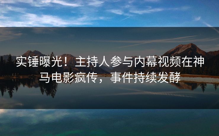 实锤曝光！主持人参与内幕视频在神马电影疯传，事件持续发酵