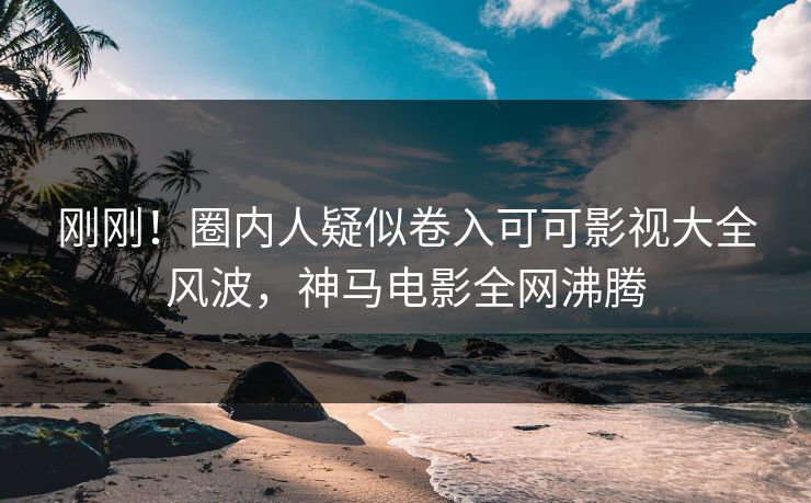 刚刚！圈内人疑似卷入可可影视大全风波，神马电影全网沸腾