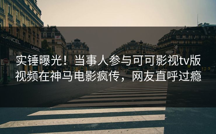 实锤曝光！当事人参与可可影视tv版视频在神马电影疯传，网友直呼过瘾