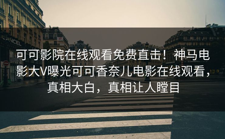 可可影院在线观看免费直击！神马电影大V曝光可可香奈儿电影在线观看，真相大白，真相让人瞠目