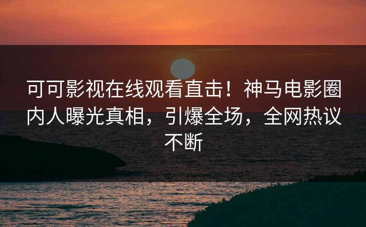 可可影视在线观看直击！神马电影圈内人曝光真相，引爆全场，全网热议不断
