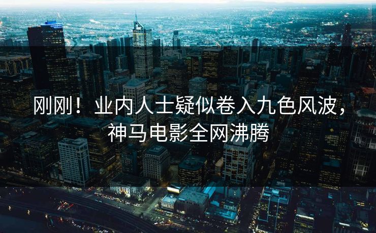 刚刚！业内人士疑似卷入九色风波，神马电影全网沸腾