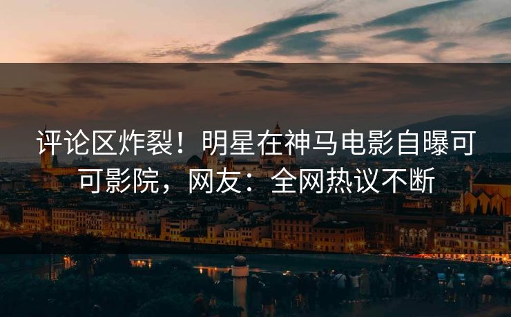 评论区炸裂！明星在神马电影自曝可可影院，网友：全网热议不断