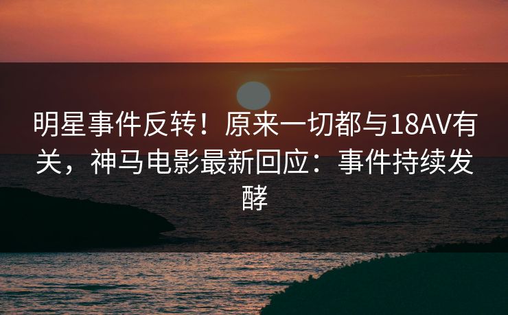 明星事件反转！原来一切都与18AV有关，神马电影最新回应：事件持续发酵
