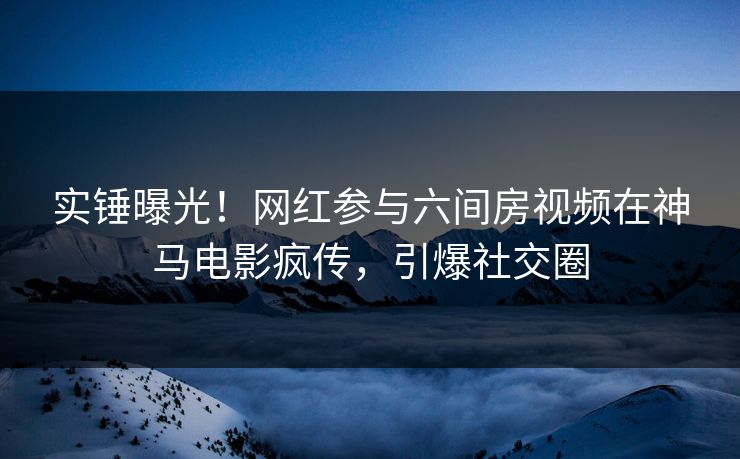 实锤曝光！网红参与六间房视频在神马电影疯传，引爆社交圈
