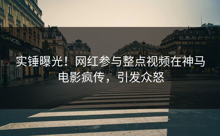 实锤曝光！网红参与整点视频在神马电影疯传，引发众怒