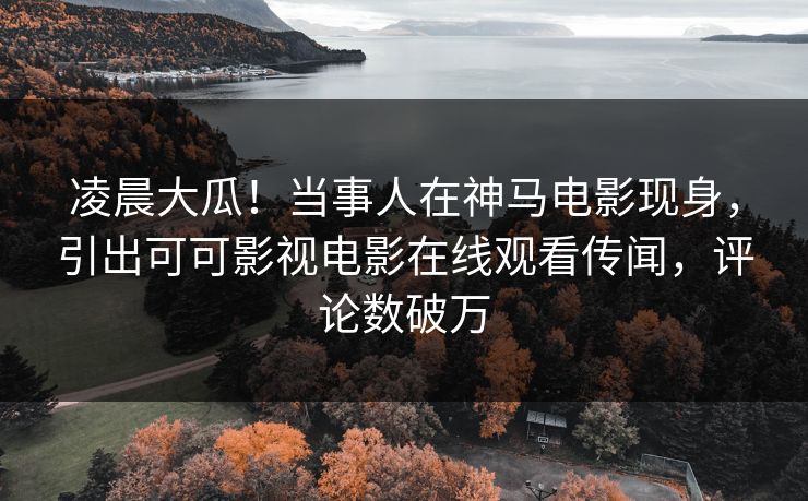 凌晨大瓜！当事人在神马电影现身，引出可可影视电影在线观看传闻，评论数破万