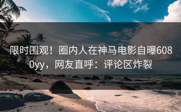 限时围观！圈内人在神马电影自曝6080yy，网友直呼：评论区炸裂