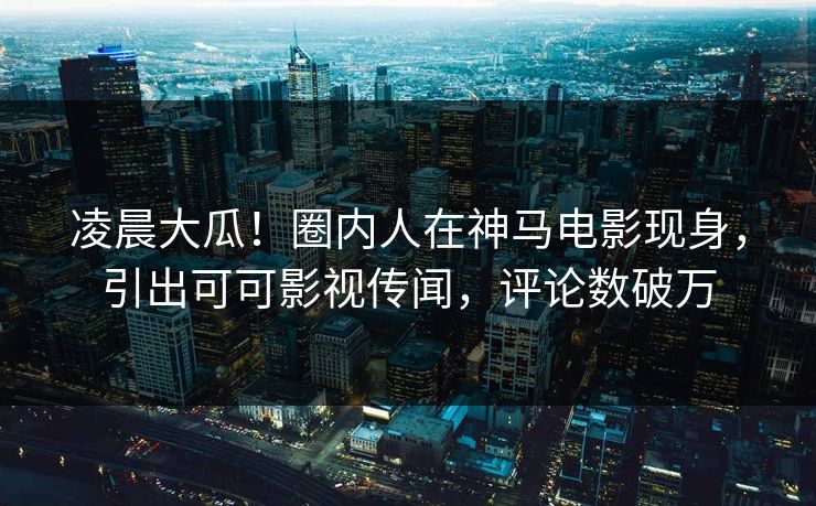 凌晨大瓜！圈内人在神马电影现身，引出可可影视传闻，评论数破万