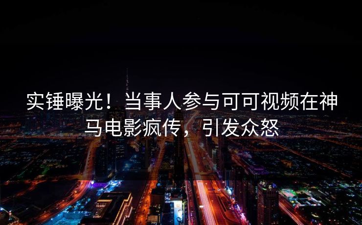 实锤曝光！当事人参与可可视频在神马电影疯传，引发众怒