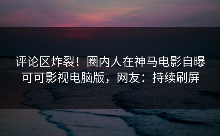评论区炸裂！圈内人在神马电影自曝可可影视电脑版，网友：持续刷屏