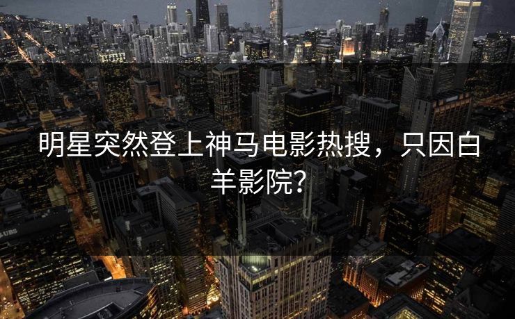 明星突然登上神马电影热搜，只因白羊影院？