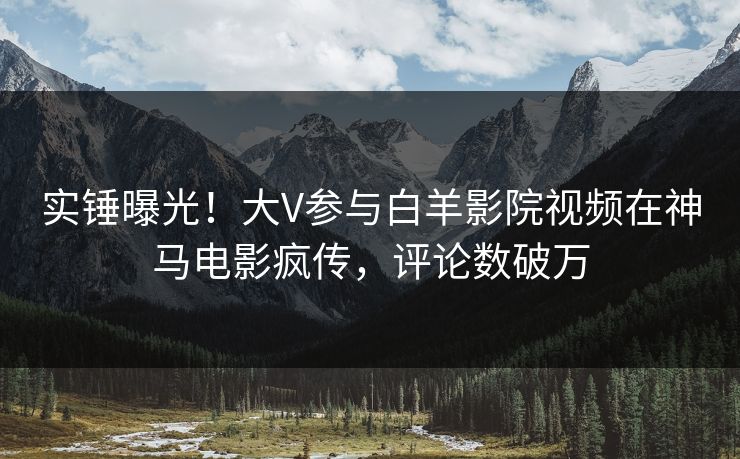 实锤曝光！大V参与白羊影院视频在神马电影疯传，评论数破万