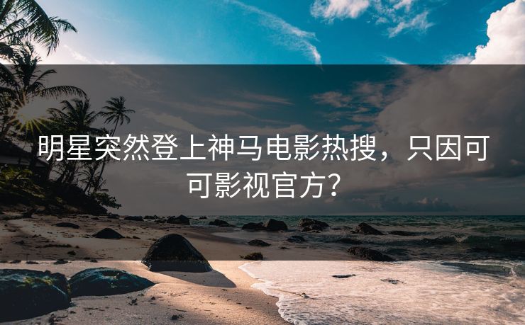 明星突然登上神马电影热搜，只因可可影视官方？
