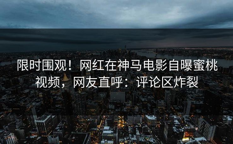 限时围观！网红在神马电影自曝蜜桃视频，网友直呼：评论区炸裂