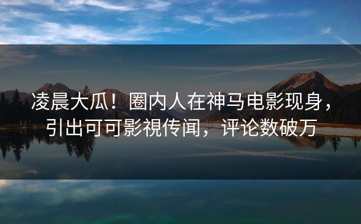 凌晨大瓜！圈内人在神马电影现身，引出可可影視传闻，评论数破万