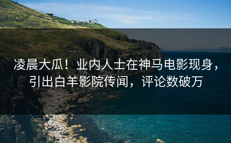凌晨大瓜！业内人士在神马电影现身，引出白羊影院传闻，评论数破万