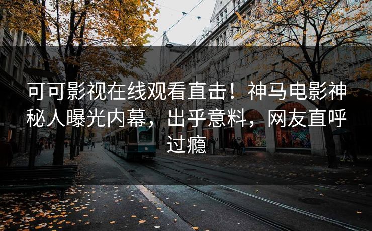 可可影视在线观看直击！神马电影神秘人曝光内幕，出乎意料，网友直呼过瘾