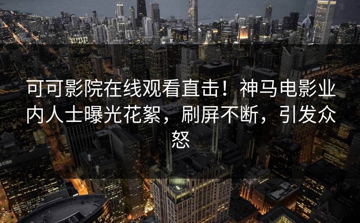 可可影院在线观看直击！神马电影业内人士曝光花絮，刷屏不断，引发众怒