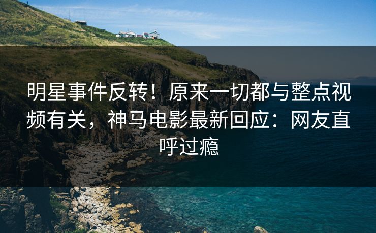 明星事件反转！原来一切都与整点视频有关，神马电影最新回应：网友直呼过瘾