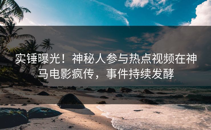 实锤曝光！神秘人参与热点视频在神马电影疯传，事件持续发酵