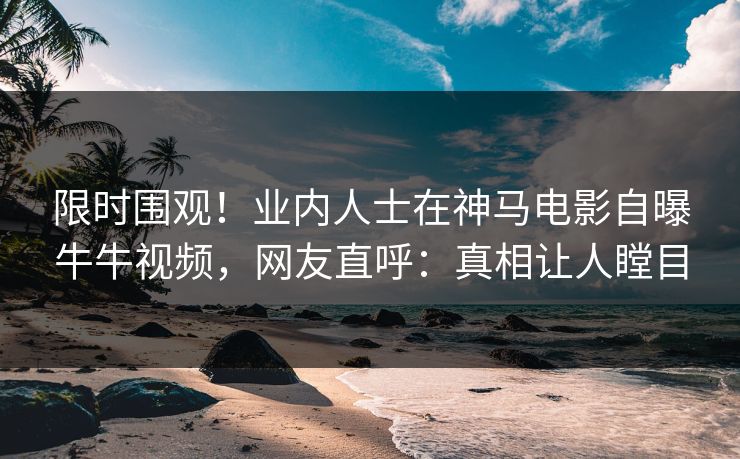 限时围观！业内人士在神马电影自曝牛牛视频，网友直呼：真相让人瞠目