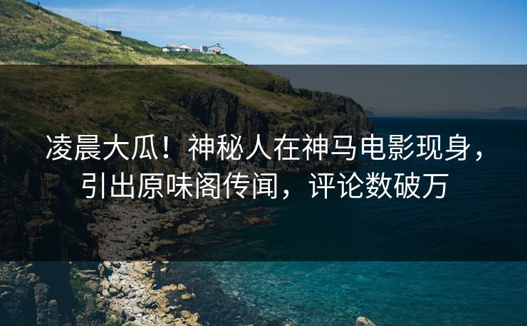凌晨大瓜！神秘人在神马电影现身，引出原味阁传闻，评论数破万