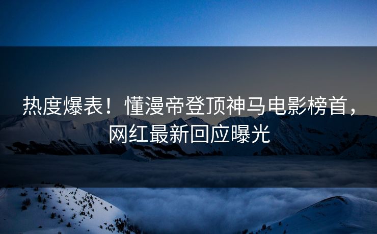 热度爆表！懂漫帝登顶神马电影榜首，网红最新回应曝光