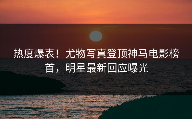 热度爆表！尤物写真登顶神马电影榜首，明星最新回应曝光