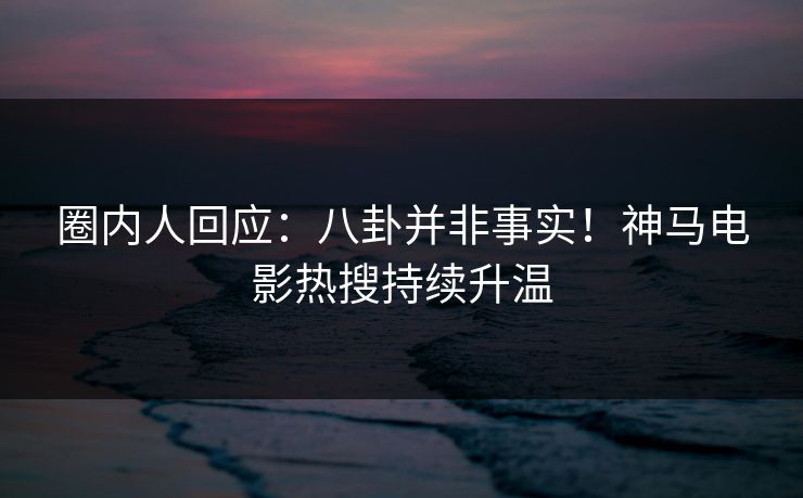 圈内人回应：八卦并非事实！神马电影热搜持续升温