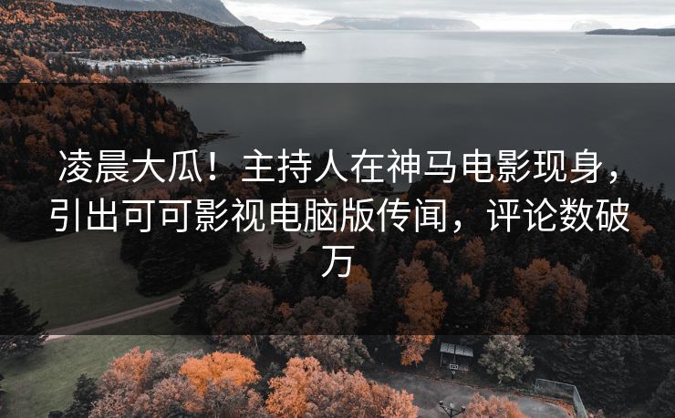 凌晨大瓜！主持人在神马电影现身，引出可可影视电脑版传闻，评论数破万