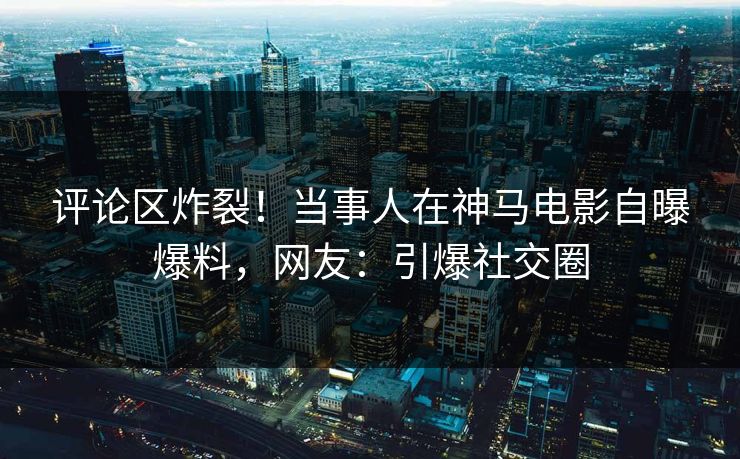评论区炸裂！当事人在神马电影自曝爆料，网友：引爆社交圈