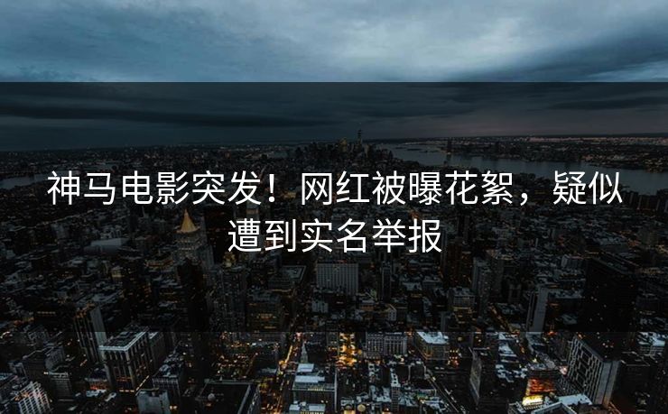 神马电影突发！网红被曝花絮，疑似遭到实名举报