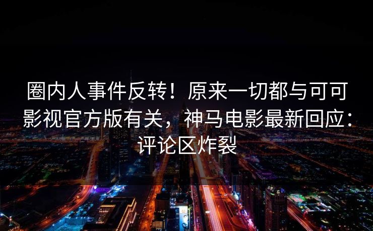 圈内人事件反转！原来一切都与可可影视官方版有关，神马电影最新回应：评论区炸裂