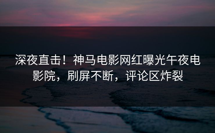 深夜直击！神马电影网红曝光午夜电影院，刷屏不断，评论区炸裂