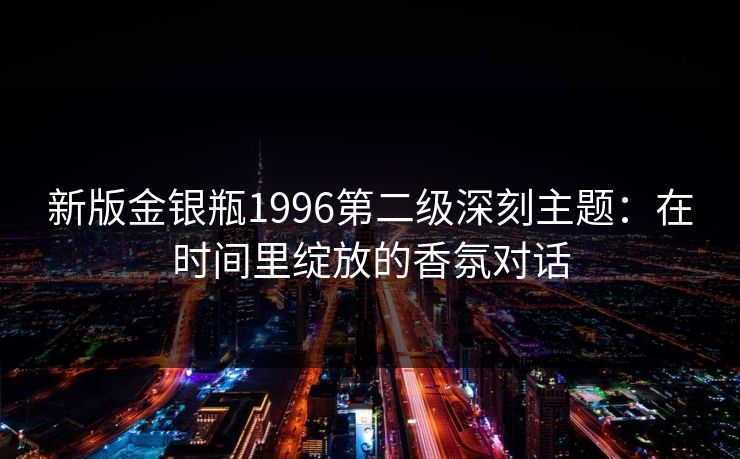 新版金银瓶1996第二级深刻主题：在时间里绽放的香氛对话