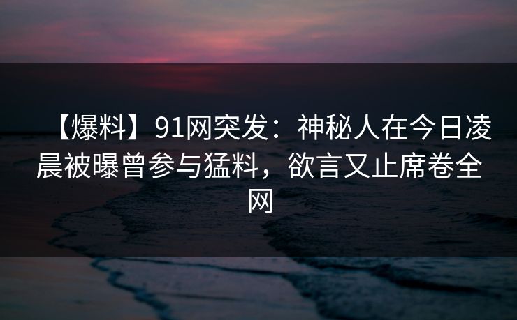 【爆料】91网突发:神秘人在今日凌晨被曝曾参与猛料,欲言又止席卷全网 【爆料】91网突发:神秘人在今日凌晨被曝曾参与猛料,欲言又止席卷全网