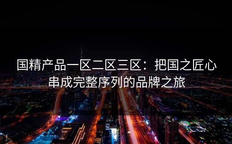 国精产品一区二区三区：把国之匠心串成完整序列的品牌之旅