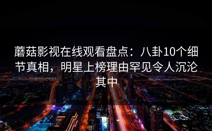 蘑菇影视在线观看盘点：八卦10个细节真相，明星上榜理由罕见令人沉沦其中