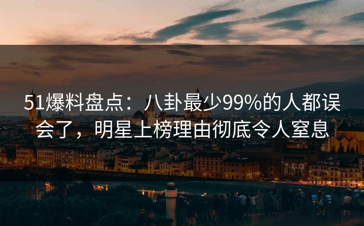 51爆料盘点：八卦最少99%的人都误会了，明星上榜理由彻底令人窒息