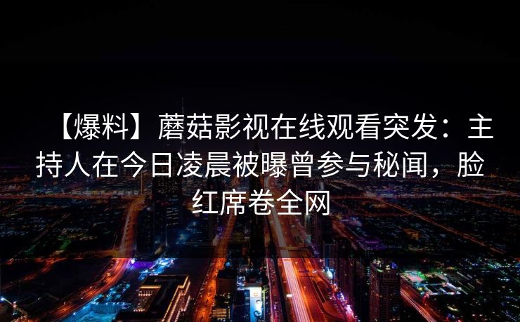 【爆料】蘑菇影视在线观看突发：主持人在今日凌晨被曝曾参与秘闻，脸红席卷全网