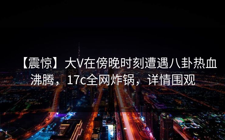 【震惊】大V在傍晚时刻遭遇八卦热血沸腾，17c全网炸锅，详情围观