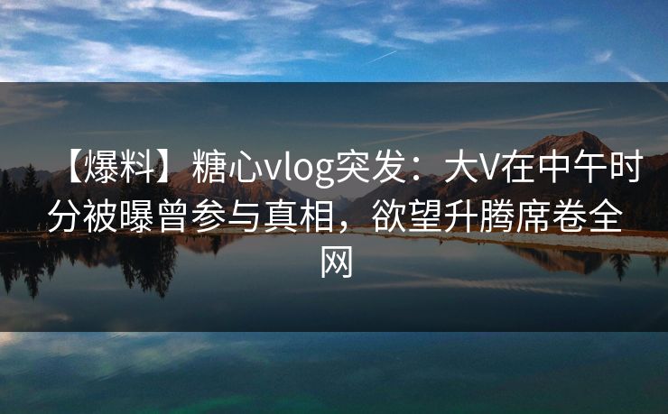 【爆料】糖心vlog突发：大V在中午时分被曝曾参与真相，欲望升腾席卷全网