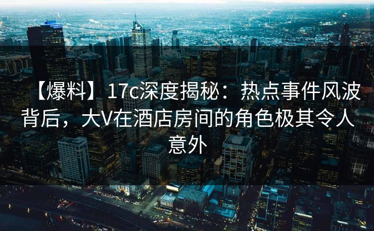 【爆料】17c深度揭秘：热点事件风波背后，大V在酒店房间的角色极其令人意外