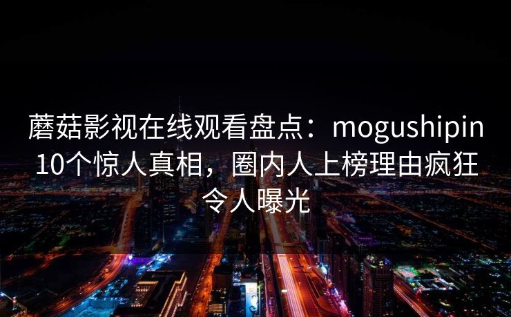 蘑菇影视在线观看盘点：mogushipin10个惊人真相，圈内人上榜理由疯狂令人曝光