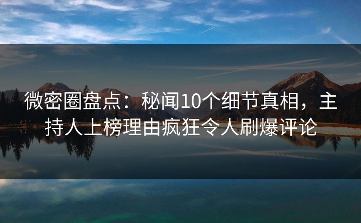 微密圈盘点：秘闻10个细节真相，主持人上榜理由疯狂令人刷爆评论