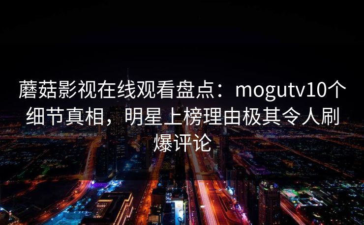 蘑菇影视在线观看盘点：mogutv10个细节真相，明星上榜理由极其令人刷爆评论