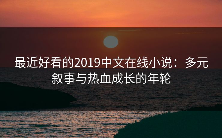 最近好看的2019中文在线小说：多元叙事与热血成长的年轮